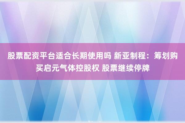 股票配资平台适合长期使用吗 新亚制程：筹划购买启元气体控股权 股票继续停牌