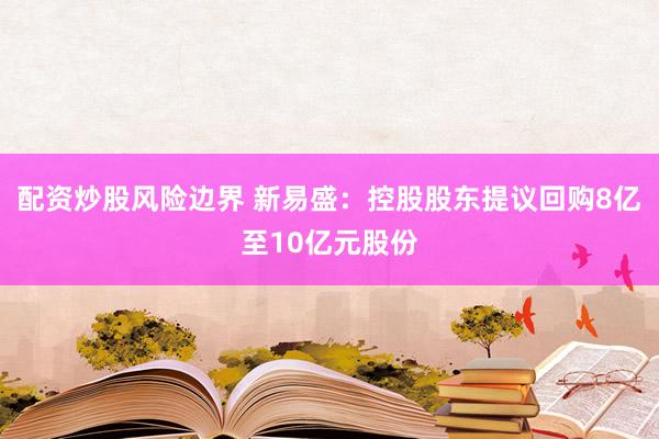 配资炒股风险边界 新易盛：控股股东提议回购8亿至10亿元股份