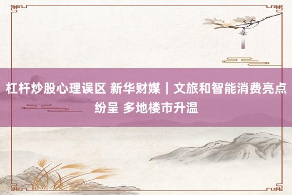 杠杆炒股心理误区 新华财媒｜文旅和智能消费亮点纷呈 多地楼市升温