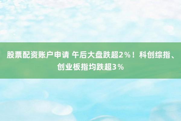 股票配资账户申请 午后大盘跌超2％！科创综指、创业板指均跌超3％