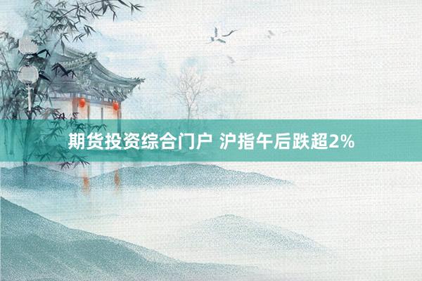 期货投资综合门户 沪指午后跌超2%