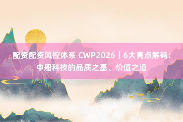 配资配资风控体系 CWP2026｜6大亮点解码：中船科技的品质之基、价值之道