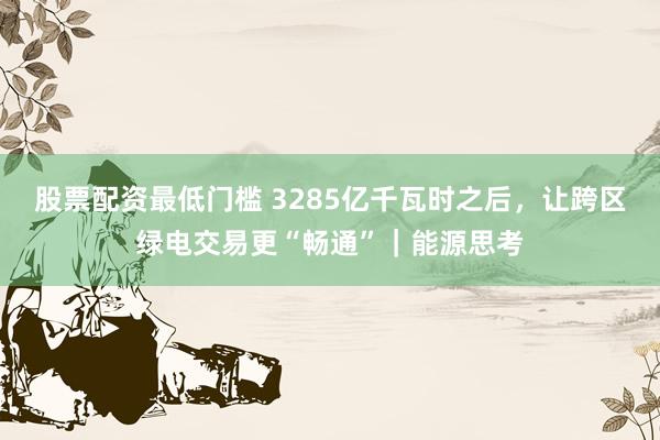 股票配资最低门槛 3285亿千瓦时之后，让跨区绿电交易更“畅通”｜能源思考
