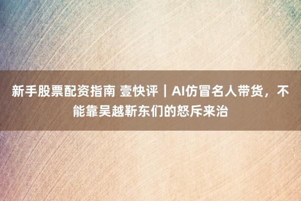 新手股票配资指南 壹快评｜AI仿冒名人带货，不能靠吴越靳东们的怒斥来治