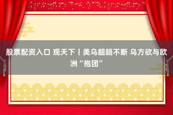 股票配资入口 观天下丨美乌龃龉不断 乌方欲与欧洲“抱团”