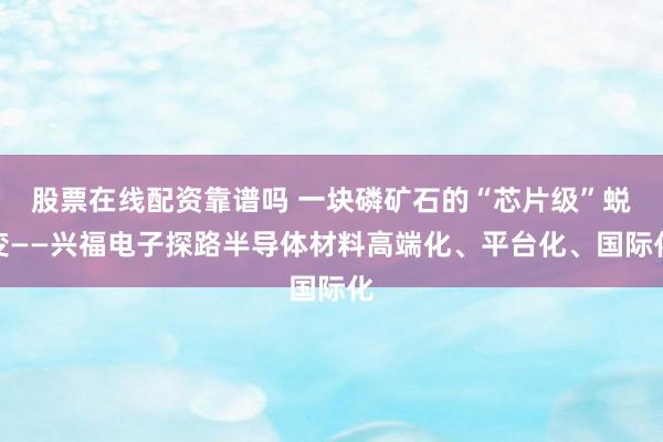 股票在线配资靠谱吗 一块磷矿石的“芯片级”蜕变——兴福电子探路半导体材料高端化、平台化、国际化