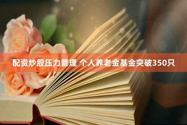 配资炒股压力管理 个人养老金基金突破350只