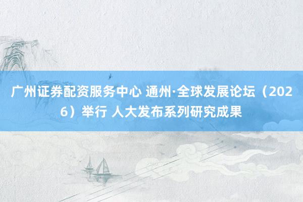 广州证券配资服务中心 通州·全球发展论坛（2026）举行 人大发布系列研究成果