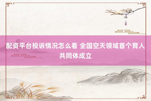 配资平台投诉情况怎么看 全国空天领域首个育人共同体成立