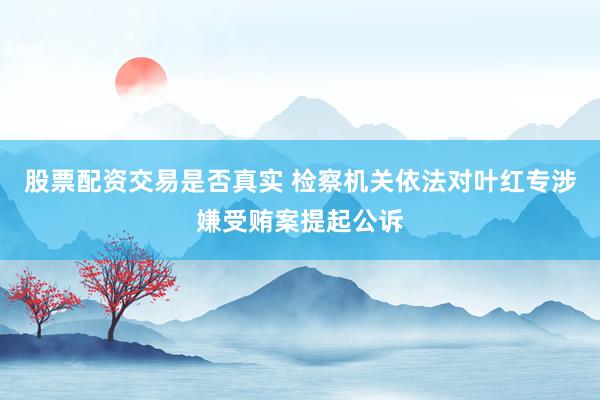 股票配资交易是否真实 检察机关依法对叶红专涉嫌受贿案提起公诉