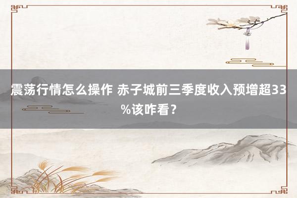 震荡行情怎么操作 赤子城前三季度收入预增超33%该咋看？
