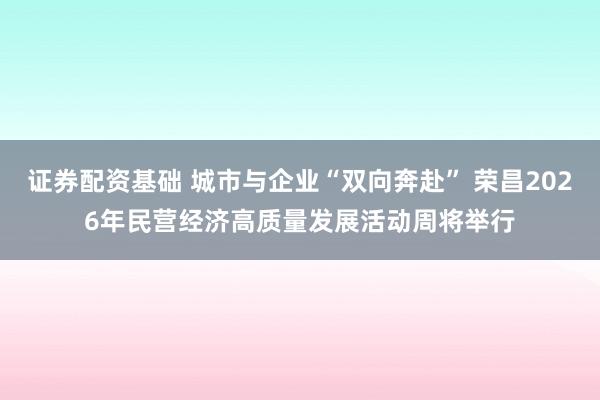 证券配资基础 城市与企业“双向奔赴” 荣昌2026年民营经济高质量发展活动周将举行