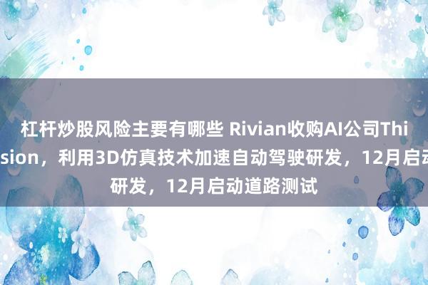 杠杆炒股风险主要有哪些 Rivian收购AI公司Third Dimension,利用3D仿真技术加速自动驾驶研发,12月启动道路测试