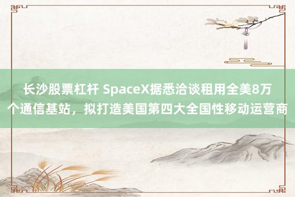 长沙股票杠杆 SpaceX据悉洽谈租用全美8万个通信基站，拟打造美国第四大全国性移动运营商
