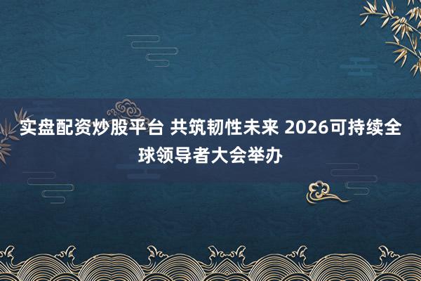 实盘配资炒股平台 共筑韧性未来 2026可持续全球领导者大会举办