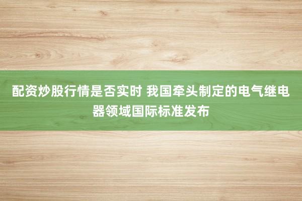 配资炒股行情是否实时 我国牵头制定的电气继电器领域国际标准发布