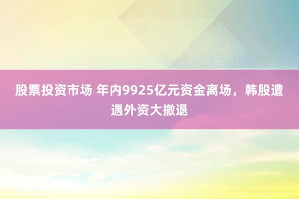 股票投资市场 年内9925亿元资金离场，韩股遭遇外资大撤退