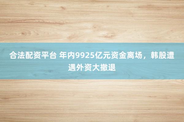 合法配资平台 年内9925亿元资金离场，韩股遭遇外资大撤退