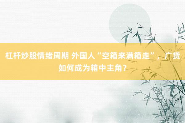 杠杆炒股情绪周期 外国人“空箱来满箱走”,广货如何成为箱中主角?