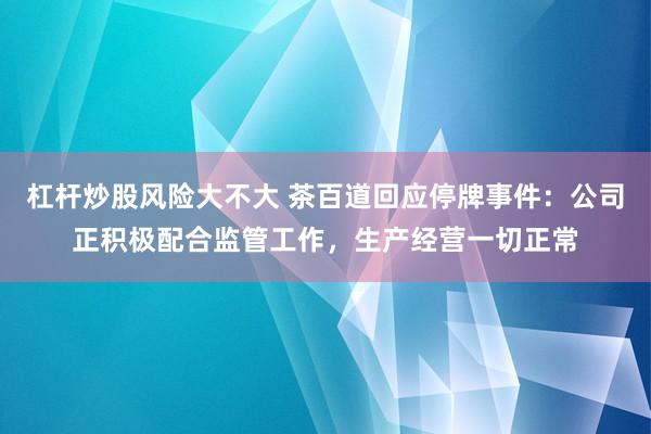 杠杆炒股风险大不大 茶百道回应停牌事件：公司正积极配合监管工作，生产经营一切正常