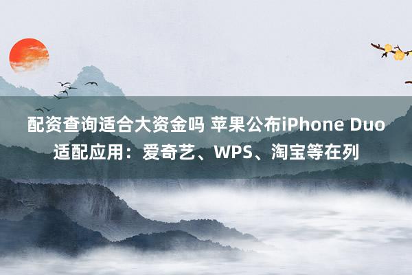 配资查询适合大资金吗 苹果公布iPhone Duo适配应用：爱奇艺、WPS、淘宝等在列