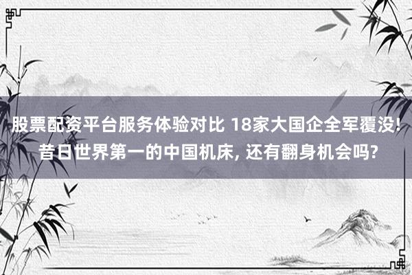 股票配资平台服务体验对比 18家大国企全军覆没! 昔日世界第一的中国机床, 还有翻身机会吗?