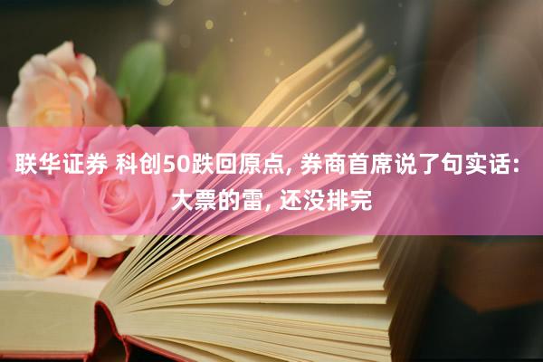 联华证券 科创50跌回原点, 券商首席说了句实话: 大票的雷, 还没排完