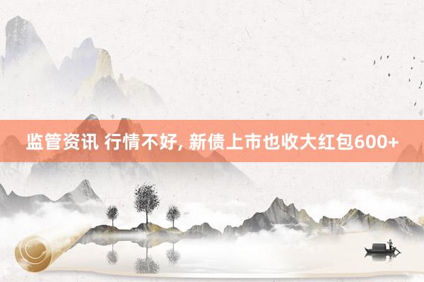 监管资讯 行情不好, 新债上市也收大红包600+