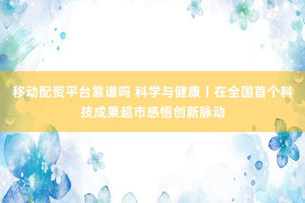 移动配资平台靠谱吗 科学与健康丨在全国首个科技成果超市感悟创新脉动