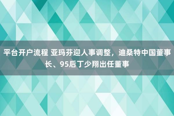 平台开户流程 亚玛芬迎人事调整，迪桑特中国董事长、95后丁少翔出任董事