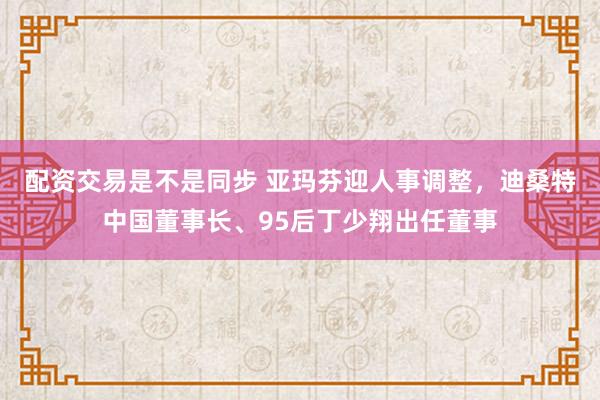 配资交易是不是同步 亚玛芬迎人事调整，迪桑特中国董事长、95后丁少翔出任董事