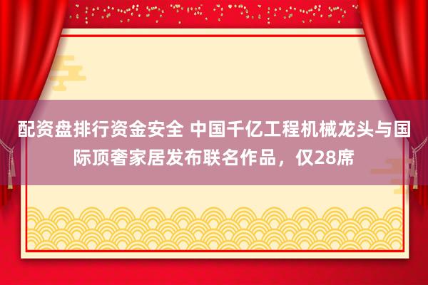 配资盘排行资金安全 中国千亿工程机械龙头与国际顶奢家居发布联名作品，仅28席