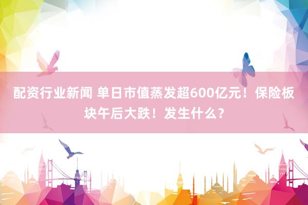 配资行业新闻 单日市值蒸发超600亿元！保险板块午后大跌！发生什么？