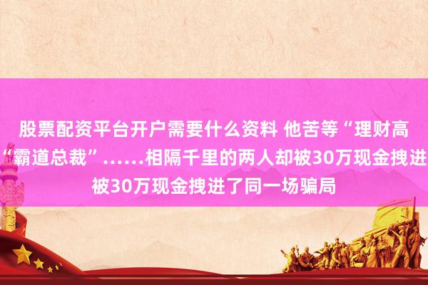 股票配资平台开户需要什么资料 他苦等“理财高手”，她痴恋“霸道总裁”……相隔千里的两人却被30万现金拽进了同一场骗局