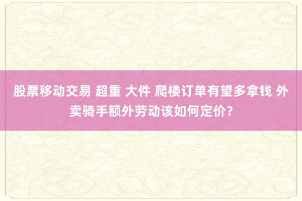 股票移动交易 超重 大件 爬楼订单有望多拿钱 外卖骑手额外劳动该如何定价？